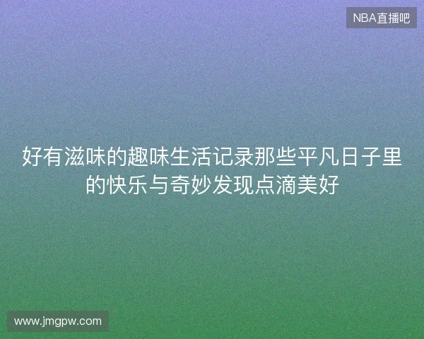 好有滋味的趣味生活记录那些平凡日子里的快乐与奇妙发现点滴美好 好有滋味的趣味生活记录那些平凡日子里的快乐与奇妙发现点滴美好