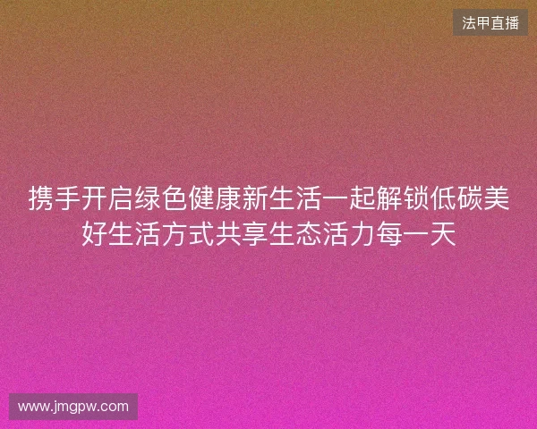 携手开启绿色健康新生活一起解锁低碳美好生活方式共享生态活力每一天 携手开启绿色健康新生活一起解锁低碳美好生活方式共享生态活力每一天