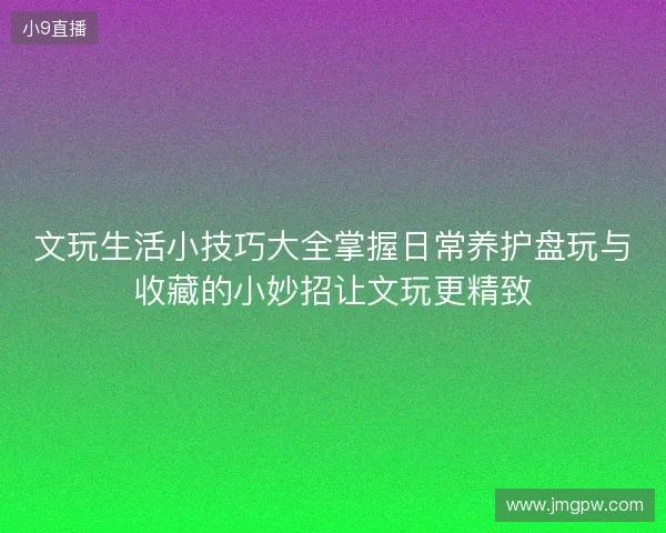 文玩生活小技巧大全掌握日常养护盘玩与收藏的小妙招让文玩更精致 文玩生活小技巧大全掌握日常养护盘玩与收藏的小妙招让文玩更精致
